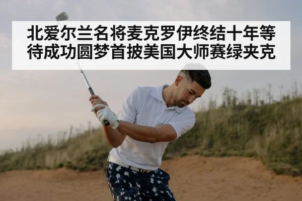 北爱尔兰名将麦克罗伊终结十年等待成功圆梦首披美国大师赛绿夹克