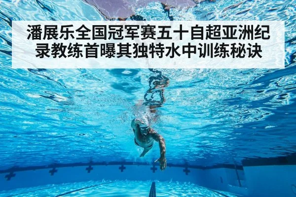 潘展乐全国冠军赛五十自超亚洲纪录教练首曝其独特水中训练秘诀