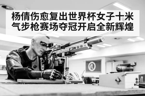 杨倩伤愈复出世界杯女子十米气步枪赛场夺冠开启全新辉煌